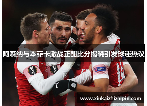 阿森纳与本菲卡激战正酣比分揭晓引发球迷热议